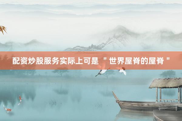 配资炒股服务实际上可是 ＂世界屋脊的屋脊＂