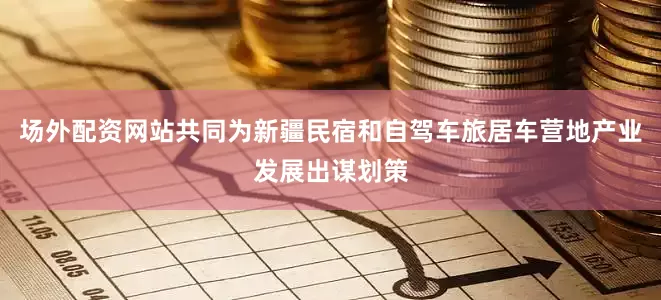 场外配资网站共同为新疆民宿和自驾车旅居车营地产业发展出谋划策