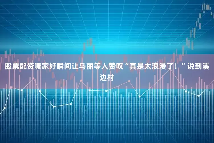 股票配资哪家好瞬间让马丽等人赞叹“真是太浪漫了！”说到溪边村