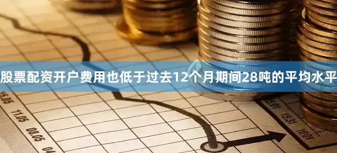 股票配资开户费用也低于过去12个月期间28吨的平均水平