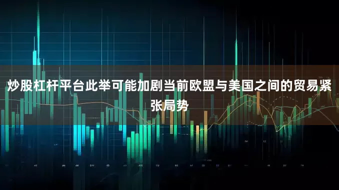 炒股杠杆平台此举可能加剧当前欧盟与美国之间的贸易紧张局势