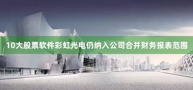 10大股票软件彩虹光电仍纳入公司合并财务报表范围