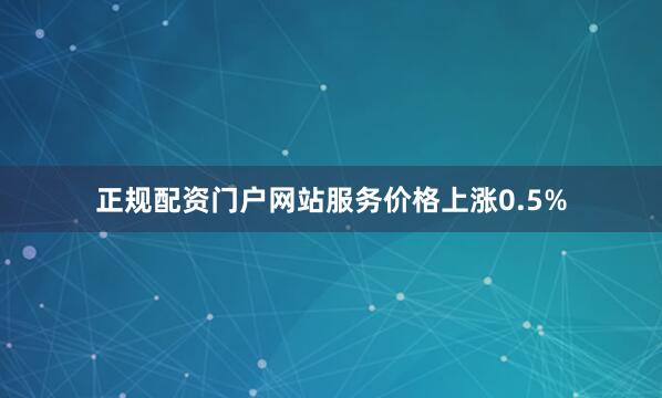 正规配资门户网站服务价格上涨0.5%