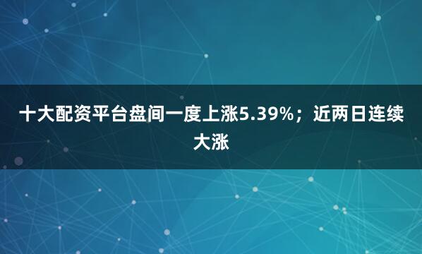 十大配资平台盘间一度上涨5.39%；近两日连续大涨