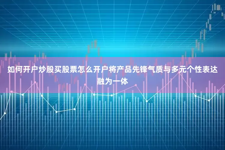 如何开户炒股买股票怎么开户将产品先锋气质与多元个性表达融为一体