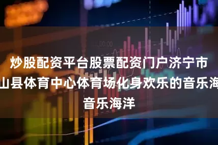炒股配资平台股票配资门户济宁市微山县体育中心体育场化身欢乐的音乐海洋