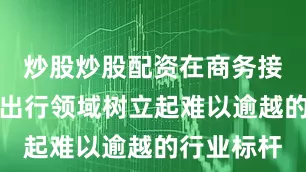 炒股炒股配资在商务接待与团体出行领域树立起难以逾越的行业标杆