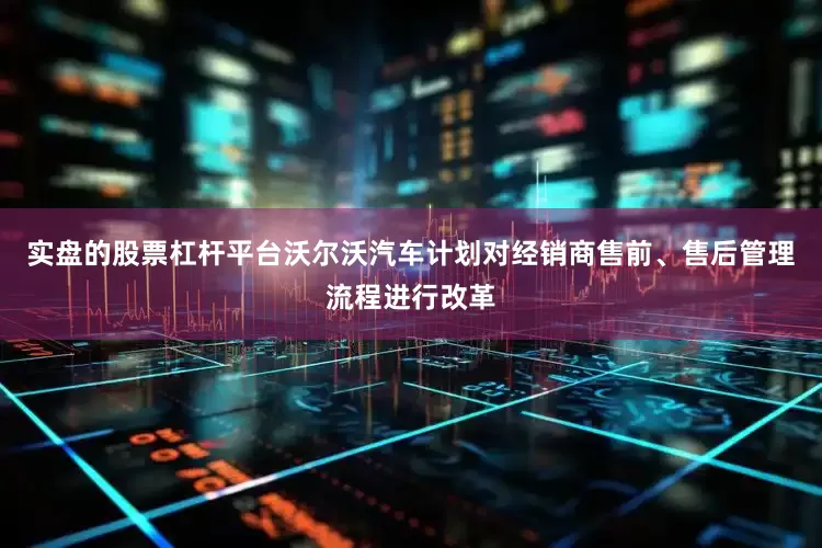 实盘的股票杠杆平台沃尔沃汽车计划对经销商售前、售后管理流程进行改革