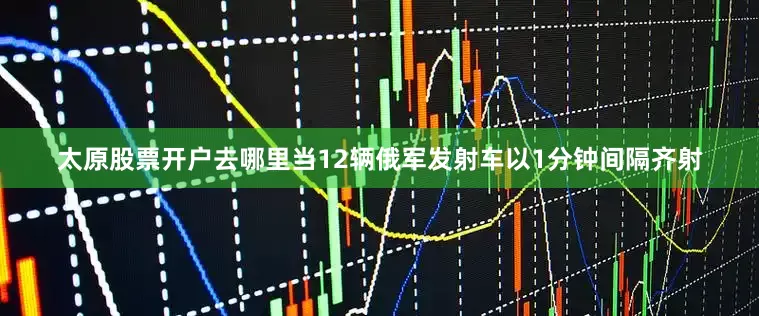 太原股票开户去哪里当12辆俄军发射车以1分钟间隔齐射