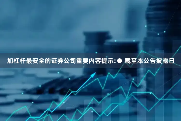 加杠杆最安全的证券公司重要内容提示:● 截至本公告披露日