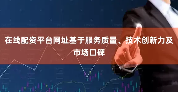 在线配资平台网址基于服务质量、技术创新力及市场口碑