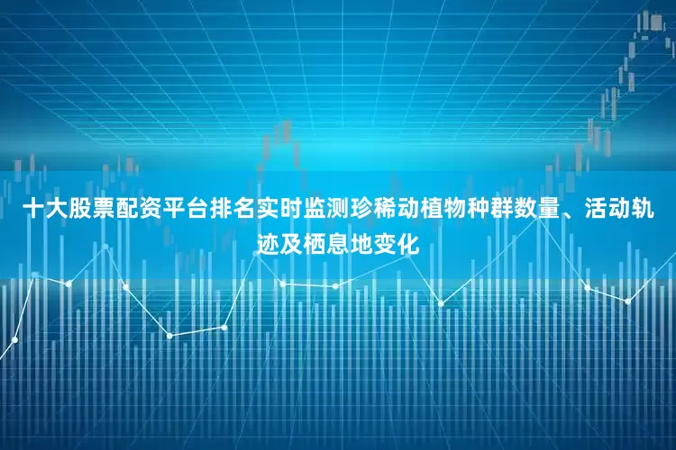 十大股票配资平台排名实时监测珍稀动植物种群数量、活动轨迹及栖息地变化